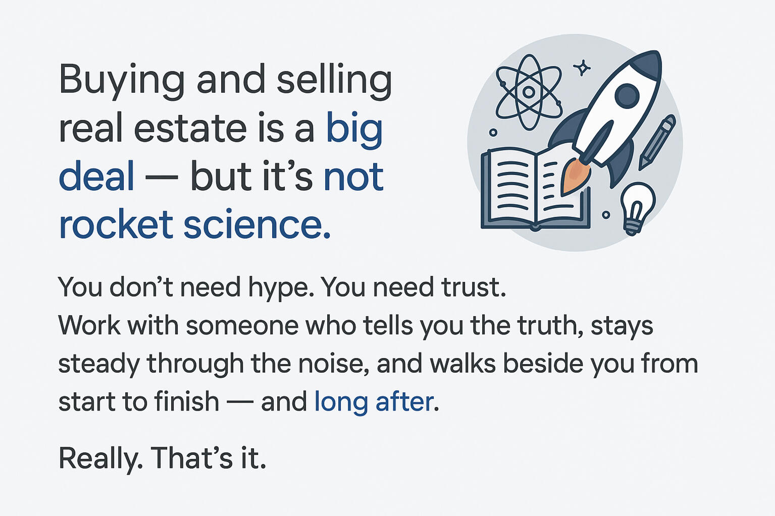 It's Not Rocket Science Buying and selling real estate is a big deal — but it’s not ==rocket science==. You don’t need hype. You need trust. Work with someone who tells you the truth, stays steady through the noise, and walks beside you from start to finish — and ==long after==.